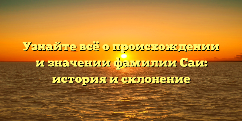 Узнайте всё о происхождении и значении фамилии Саи: история и склонение