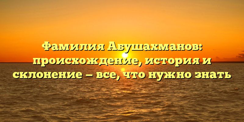 Фамилия Абушахманов: происхождение, история и склонение — все, что нужно знать