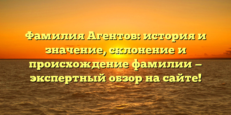 Фамилия Агентов: история и значение, склонение и происхождение фамилии — экспертный обзор на сайте!