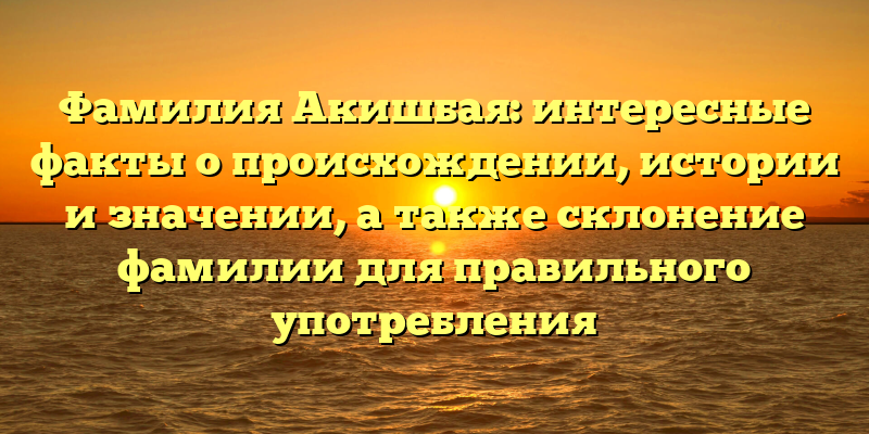 Фамилия Акишбая: интересные факты о происхождении, истории и значении, а также склонение фамилии для правильного употребления