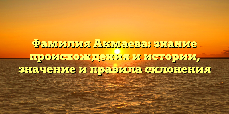 Фамилия Акмаева: знание происхождения и истории, значение и правила склонения