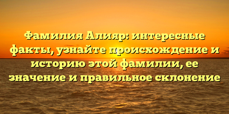 Фамилия Алияр: интересные факты, узнайте происхождение и историю этой фамилии, ее значение и правильное склонение
