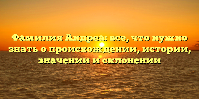 Фамилия Андреа: все, что нужно знать о происхождении, истории, значении и склонении