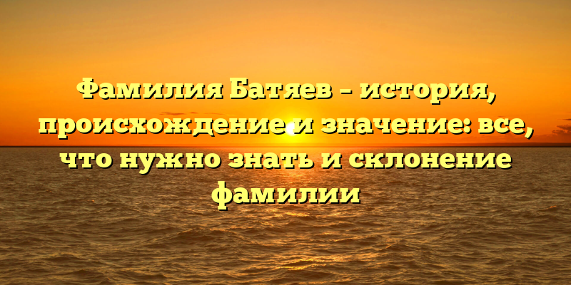 Фамилия Батяев – история, происхождение и значение: все, что нужно знать и склонение фамилии