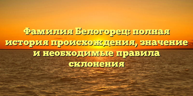 Фамилия Белогорец: полная история происхождения, значение и необходимые правила склонения