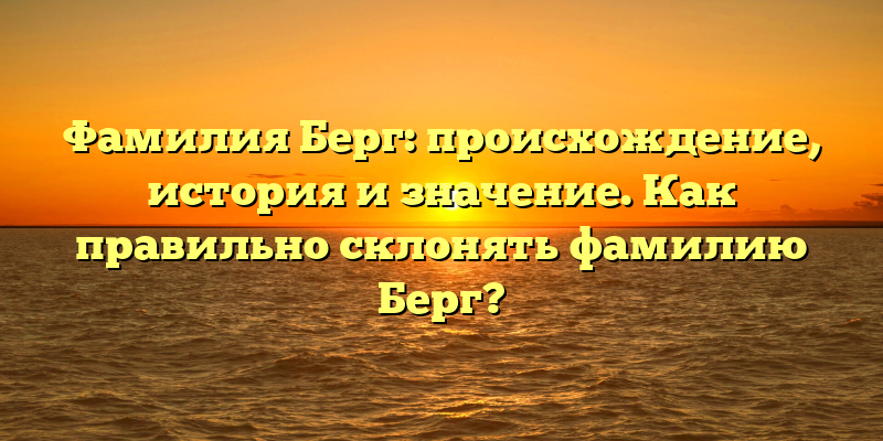 Фамилия Берг: происхождение, история и значение. Как правильно склонять фамилию Берг?