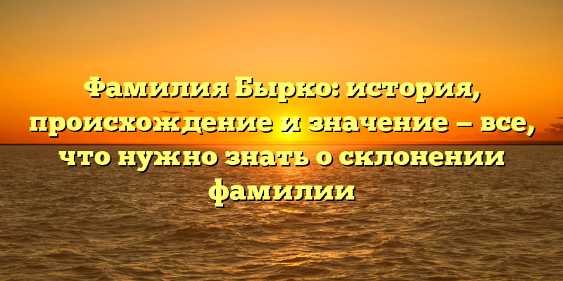 Фамилия Бырко: история, происхождение и значение — все, что нужно знать о склонении фамилии