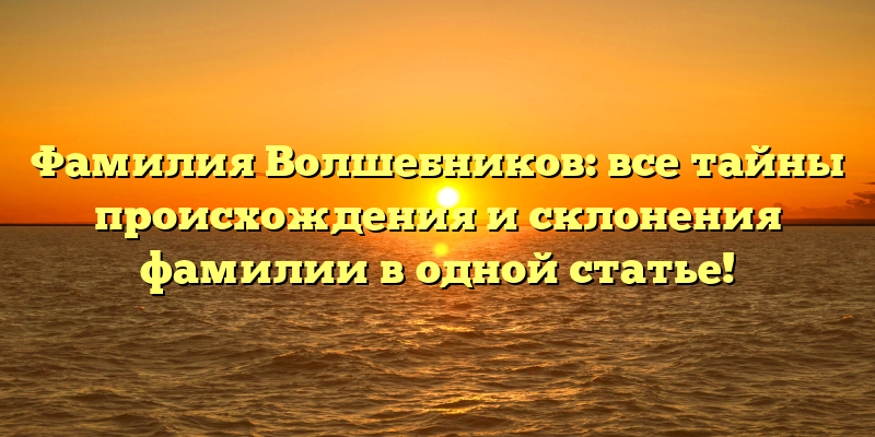 Фамилия Волшебников: все тайны происхождения и склонения фамилии в одной статье!