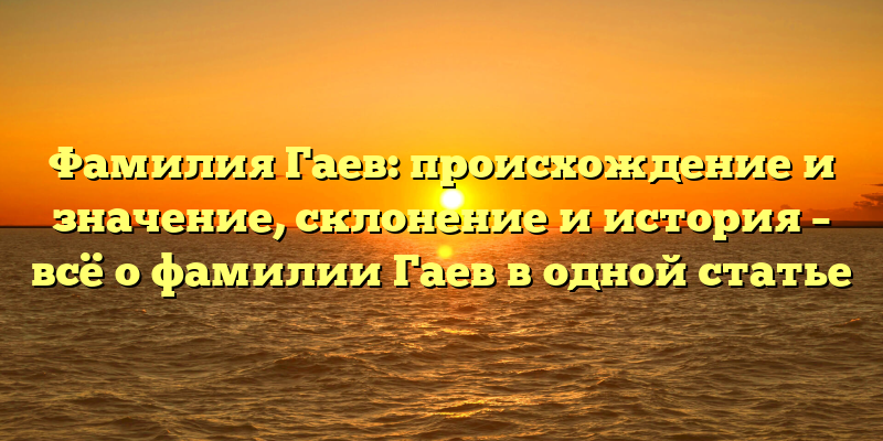 Фамилия Гаев: происхождение и значение, склонение и история – всё о фамилии Гаев в одной статье