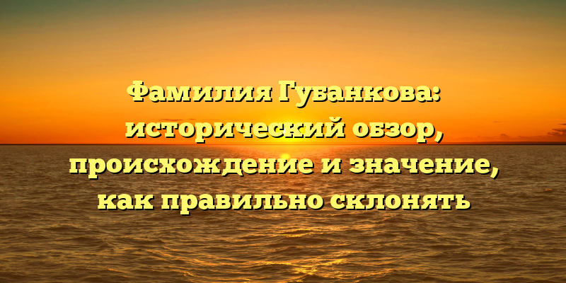 Фамилия Губанкова: исторический обзор, происхождение и значение, как правильно склонять