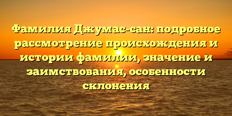 Фамилия Джумас-сан: подробное рассмотрение происхождения и истории фамилии, значение и заимствования, особенности склонения