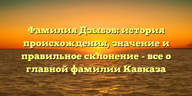 Фамилия Дзыбов: история происхождения, значение и правильное склонение - все о главной фамилии Кавказа