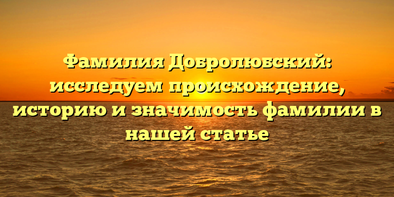 Фамилия Добролюбский: исследуем происхождение, историю и значимость фамилии в нашей статье