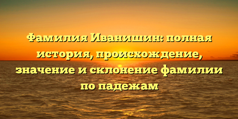 Фамилия Иванишин: полная история, происхождение, значение и склонение фамилии по падежам