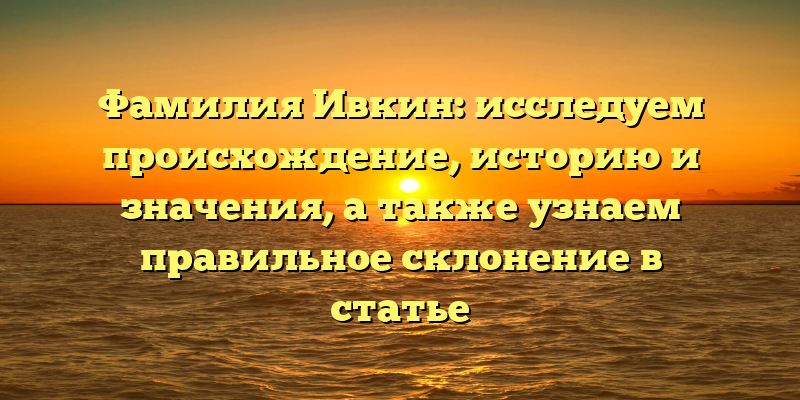 Фамилия Ивкин: исследуем происхождение, историю и значения, а также узнаем правильное склонение в статье