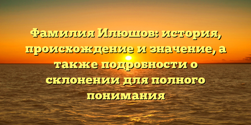 Фамилия Илюшов: история, происхождение и значение, а также подробности о склонении для полного понимания