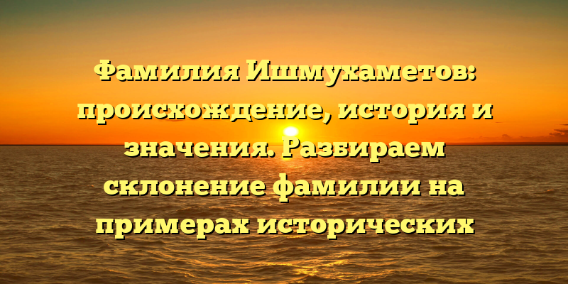 Фамилия Ишмухаметов: происхождение, история и значения. Разбираем склонение фамилии на примерах исторических личностей.