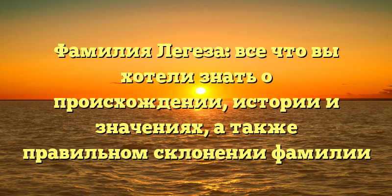 Фамилия Легеза: все что вы хотели знать о происхождении, истории и значениях, а также правильном склонении фамилии