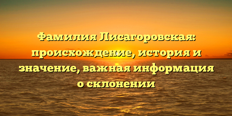 Фамилия Лисагоровская: происхождение, история и значение, важная информация о склонении