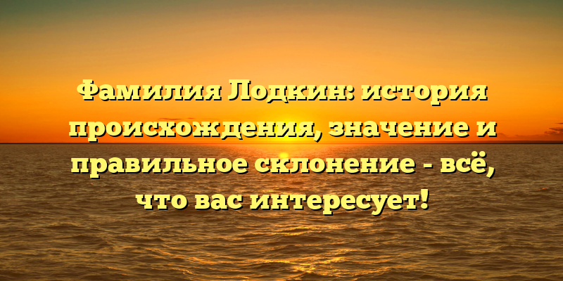 Фамилия Лодкин: история происхождения, значение и правильное склонение - всё, что вас интересует!