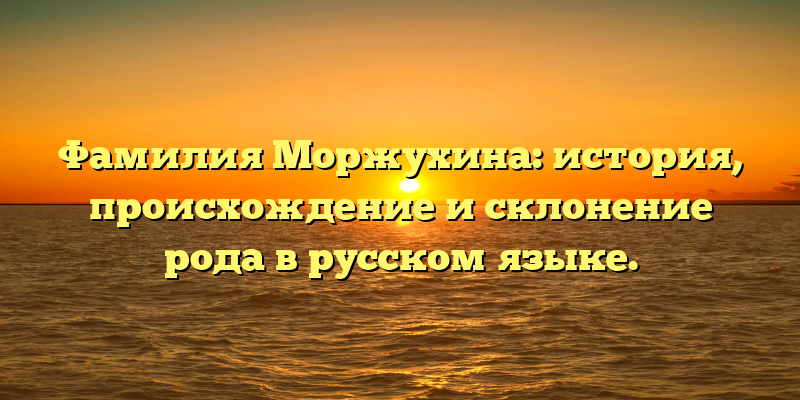 Фамилия Моржухина: история, происхождение и склонение рода в русском языке.