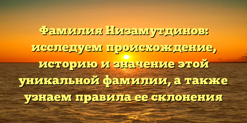 Фамилия Низамутдинов: исследуем происхождение, историю и значение этой уникальной фамилии, а также узнаем правила ее склонения