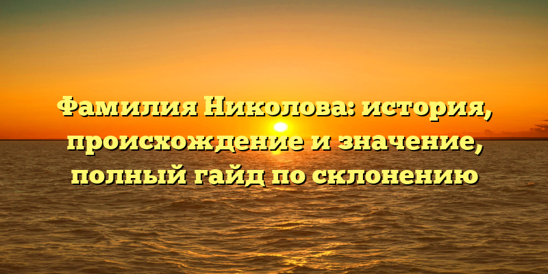 Фамилия Николова: история, происхождение и значение, полный гайд по склонению