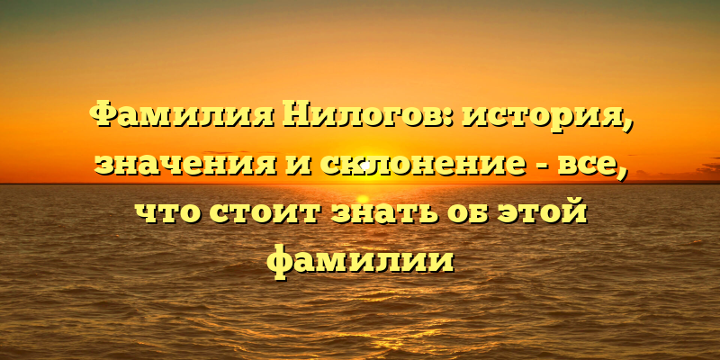 Фамилия Нилогов: история, значения и склонение - все, что стоит знать об этой фамилии