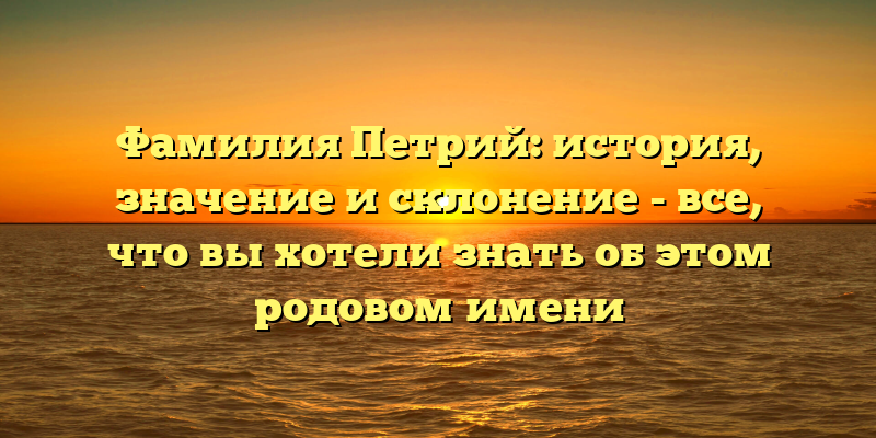 Фамилия Петрий: история, значение и склонение - все, что вы хотели знать об этом родовом имени