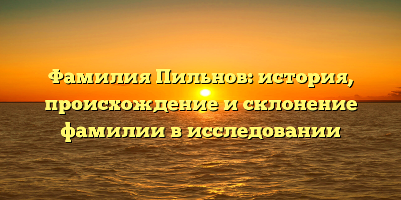 Фамилия Пильнов: история, происхождение и склонение фамилии в исследовании