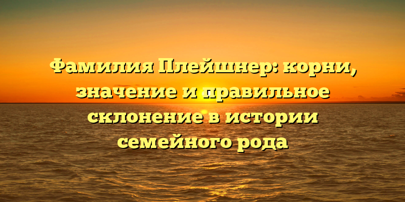 Фамилия Плейшнер: корни, значение и правильное склонение в истории семейного рода