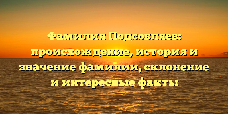 Фамилия Подсобляев: происхождение, история и значение фамилии, склонение и интересные факты
