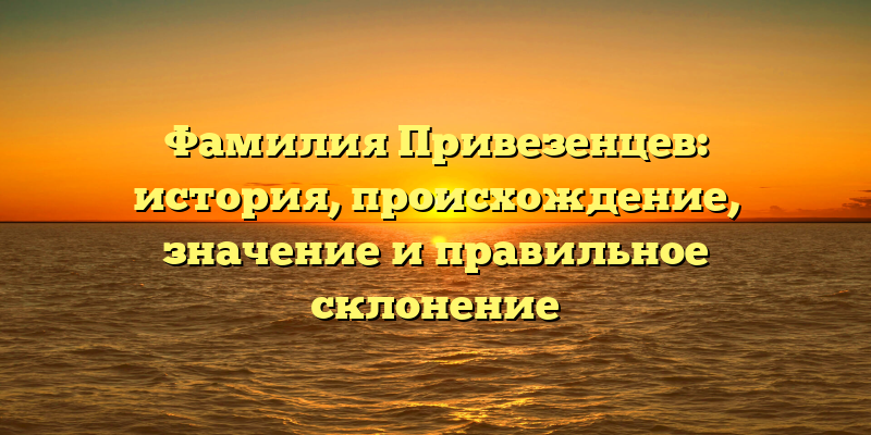 Фамилия Привезенцев: история, происхождение, значение и правильное склонение