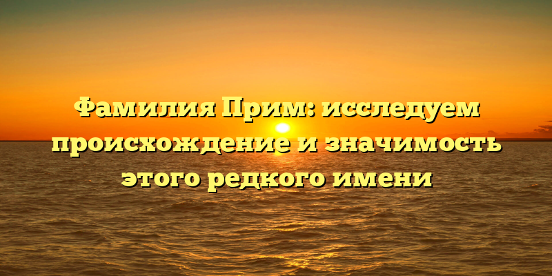 Фамилия Прим: исследуем происхождение и значимость этого редкого имени