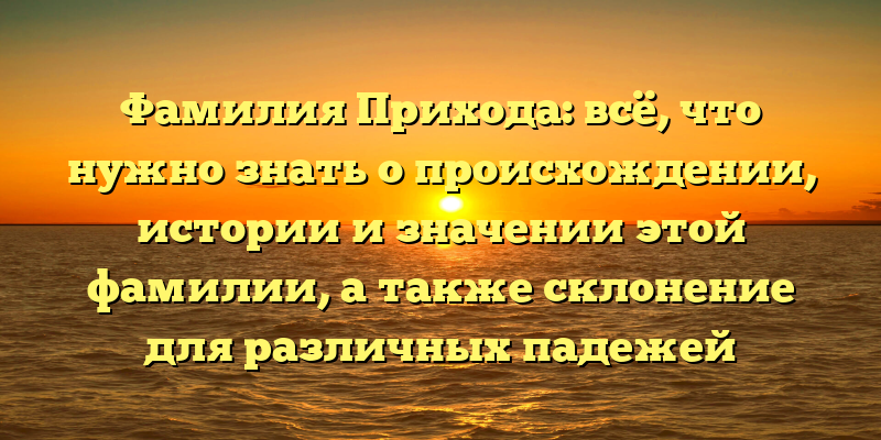 Фамилия Прихода: всё, что нужно знать о происхождении, истории и значении этой фамилии, а также склонение для различных падежей