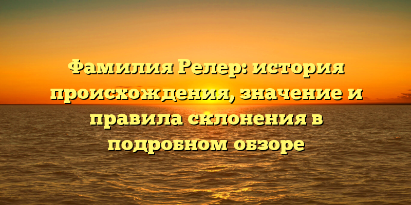Фамилия Релер: история происхождения, значение и правила склонения в подробном обзоре