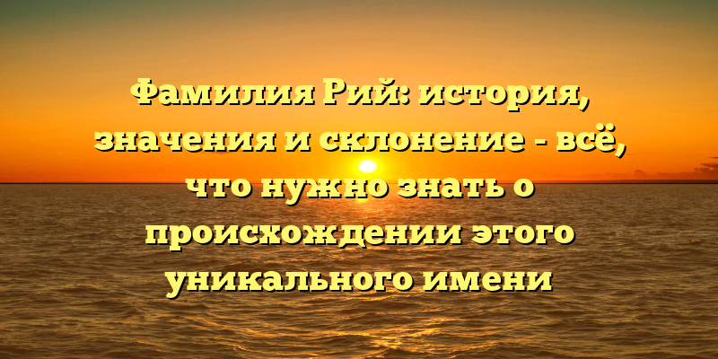 Фамилия Рий: история, значения и склонение - всё, что нужно знать о происхождении этого уникального имени