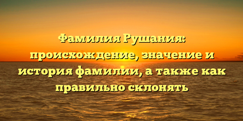 Фамилия Рушания: происхождение, значение и история фамилии, а также как правильно склонять