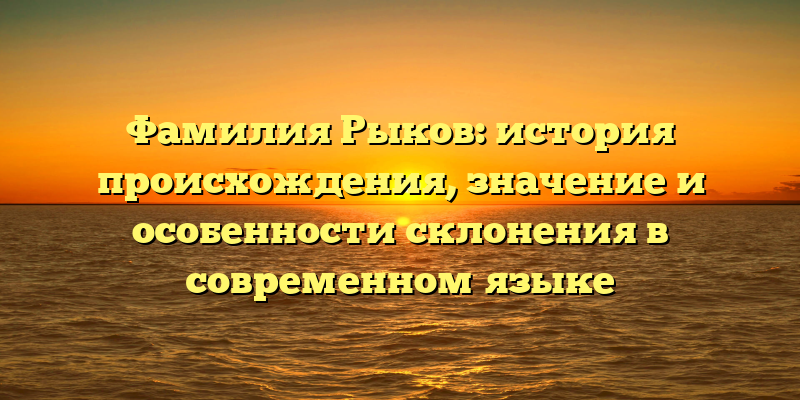 Фамилия Рыков: история происхождения, значение и особенности склонения в современном языке