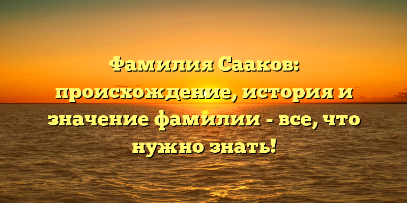 Фамилия Сааков: происхождение, история и значение фамилии - все, что нужно знать!