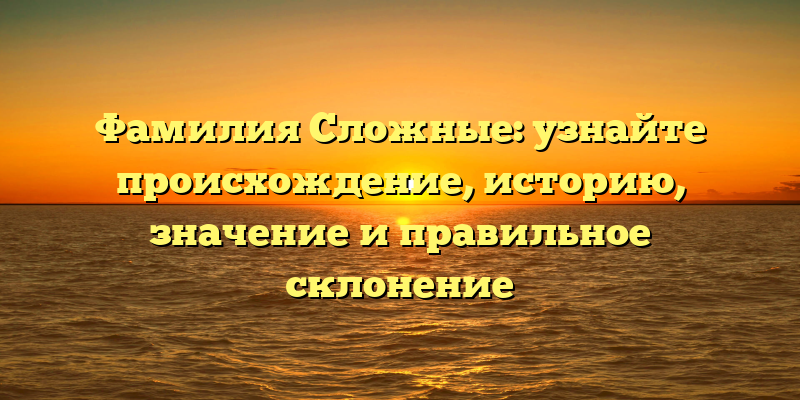 Фамилия Сложные: узнайте происхождение, историю, значение и правильное склонение