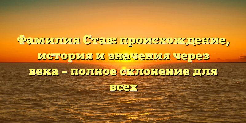 Фамилия Став: происхождение, история и значения через века – полное склонение для всех