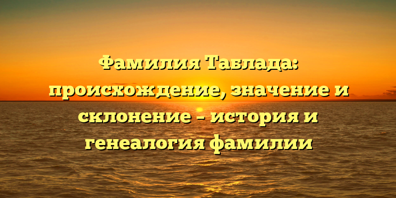 Фамилия Таблада: происхождение, значение и склонение – история и генеалогия фамилии