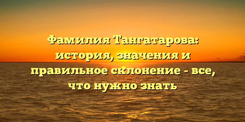 Фамилия Тангатарова: история, значения и правильное склонение - все, что нужно знать