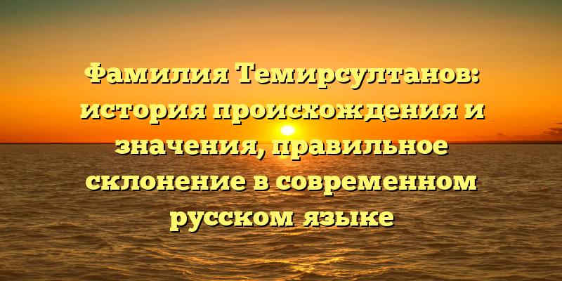 Фамилия Темирсултанов: история происхождения и значения, правильное склонение в современном русском языке