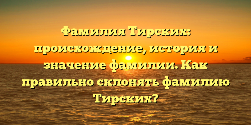Фамилия Тирских: происхождение, история и значение фамилии. Как правильно склонять фамилию Тирских?
