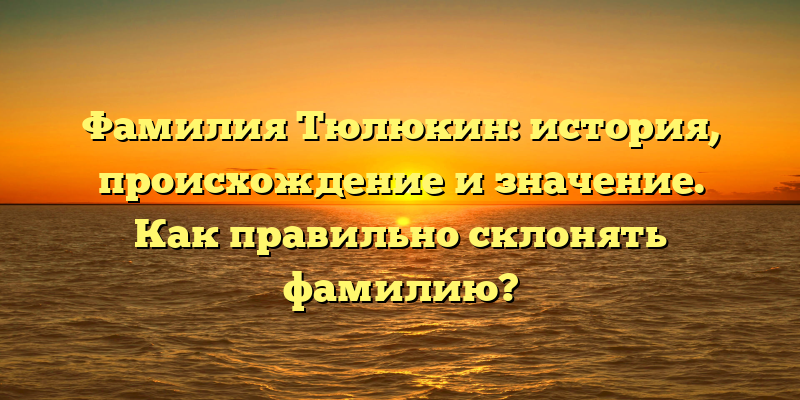 Фамилия Тюлюкин: история, происхождение и значение. Как правильно склонять фамилию?