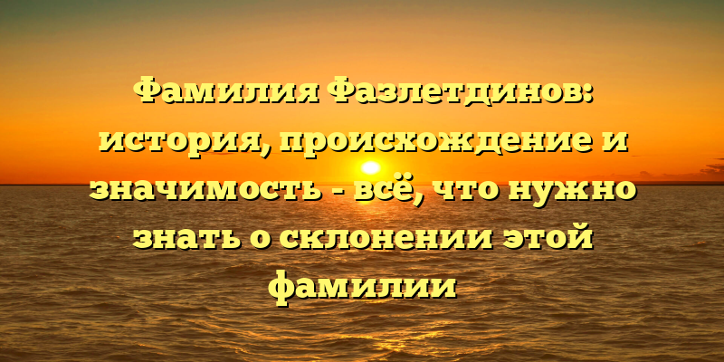 Фамилия Фазлетдинов: история, происхождение и значимость - всё, что нужно знать о склонении этой фамилии