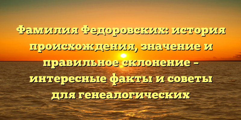 Фамилия Федоровских: история происхождения, значение и правильное склонение – интересные факты и советы для генеалогических исследований