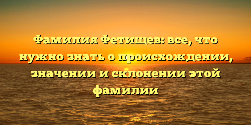 Фамилия Фетищев: все, что нужно знать о происхождении, значении и склонении этой фамилии